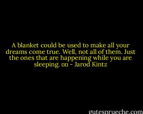 A blanket could be used to make all your dreams come true. Well, not all of them. Just the ones that are happening while you are sleeping.    - Jarod Kintz