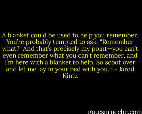 A blanket could be used to help you remember. You’re probably tempted to ask, “Remember what?” And that’s precisely my point—you can’t even remember what you can’t remember, and I’m here with a blanket to help. So scoot over and let me lay in your bed with you.  - Jarod Kintz