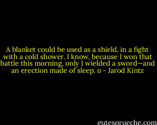 A blanket could be used as a shield, in a fight with a cold shower. I know, because I won that battle this morning, only I wielded a sword—and an erection made of sleep.   - Jarod Kintz