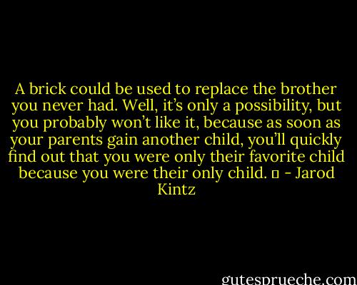 A brick could be used to replace the brother you never had. Well, it’s only a possibility, but you probably won’t like it, because as soon as your parents gain another child, you’ll quickly find out that you were only their favorite child because you were their only child.   - Jarod Kintz