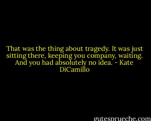 That was the thing about tragedy. It was just sitting there, keeping you company, waiting. And you had absolutely no idea. - Kate DiCamillo