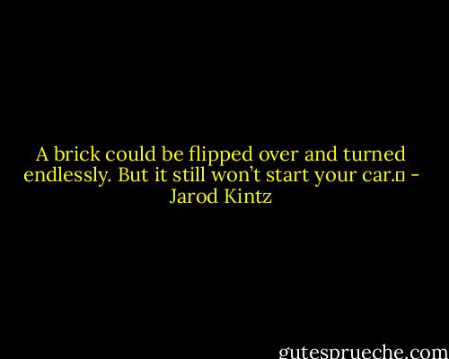 A brick could be flipped over and turned endlessly. But it still won’t start your car.  - Jarod Kintz