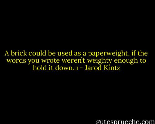 A brick could be used as a paperweight, if the words you wrote weren’t weighty enough to hold it down.  - Jarod Kintz