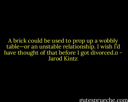 A brick could be used to prop up a wobbly table—or an unstable relationship. I wish I’d have thought of that before I got divorced.  - Jarod Kintz