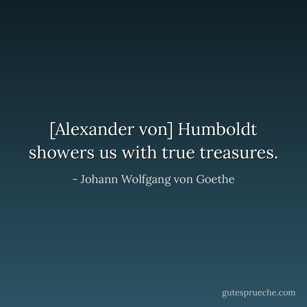[Alexander von] Humboldt showers us with true treasures. - Johann Wolfgang von Goethe