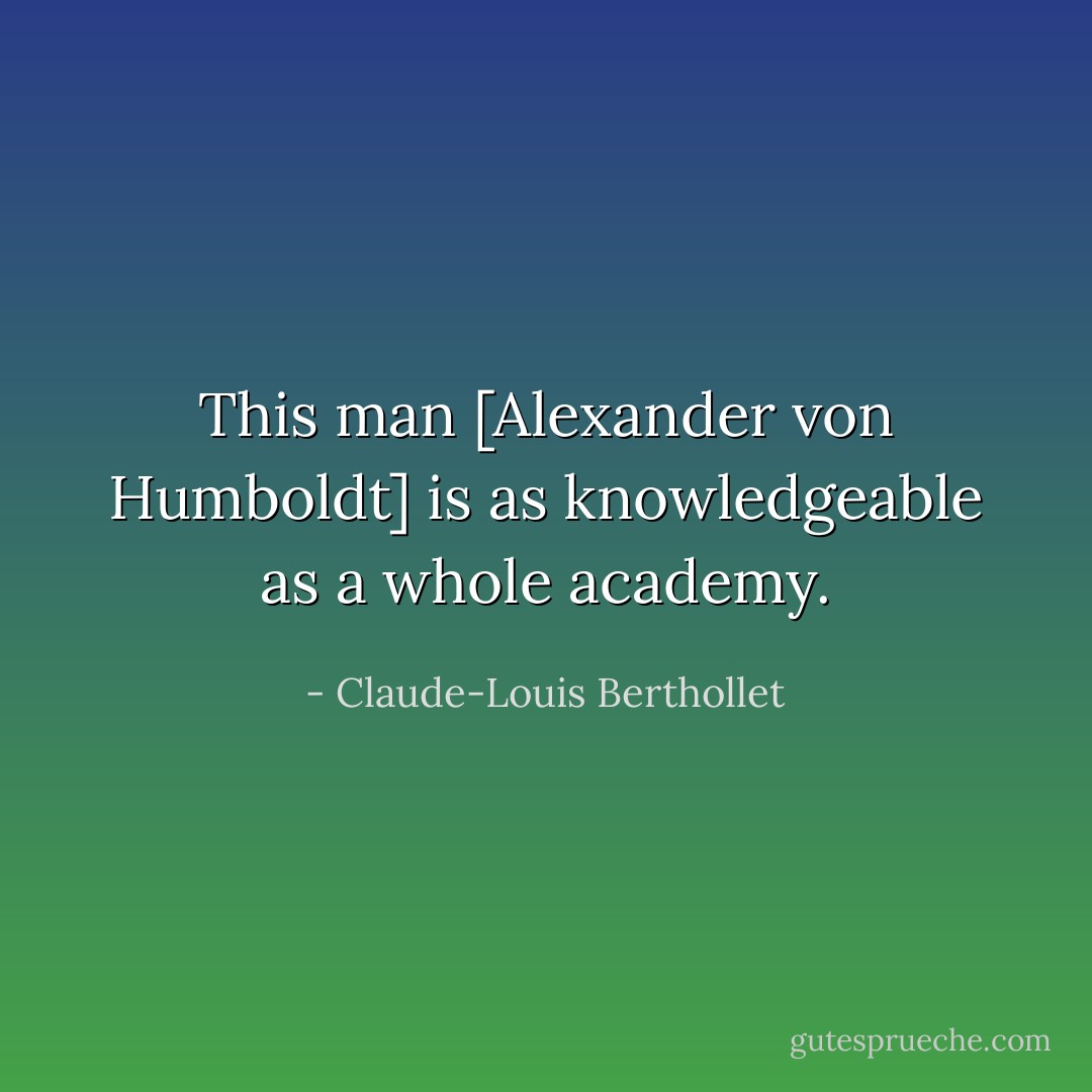 This man [Alexander von Humboldt] is as knowledgeable as a whole academy. - Claude-Louis Berthollet