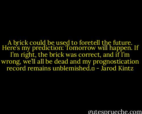 A brick could be used to foretell the future. Here’s my prediction: Tomorrow will happen. If I’m right, the brick was correct, and if I’m wrong, we’ll all be dead and my prognostication record remains unblemished.  - Jarod Kintz