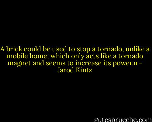 A brick could be used to stop a tornado, unlike a mobile home, which only acts like a tornado magnet and seems to increase its power.  - Jarod Kintz