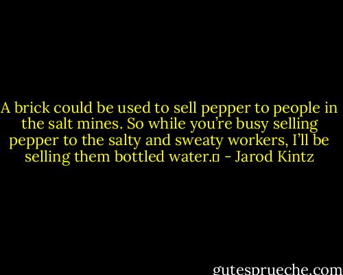 A brick could be used to sell pepper to people in the salt mines. So while you’re busy selling pepper to the salty and sweaty workers, I’ll be selling them bottled water.  - Jarod Kintz