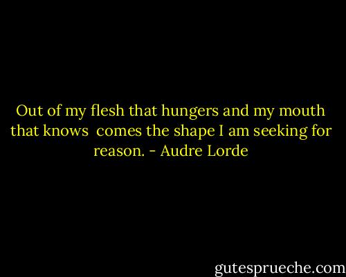 Out of my flesh that hungers and my mouth that knows <br />comes the shape I am seeking for reason. - Audre Lorde