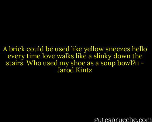A brick could be used like yellow sneezes hello every time love walks like a slinky down the stairs. Who used my shoe as a soup bowl?  - Jarod Kintz