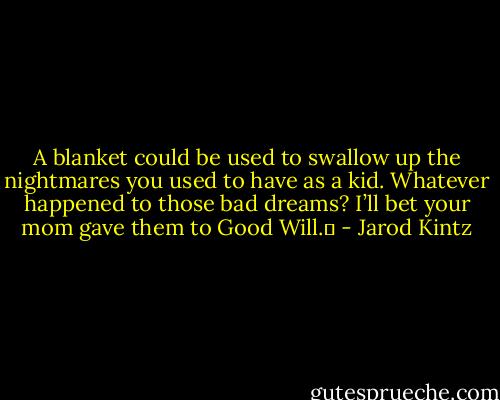 A blanket could be used to swallow up the nightmares you used to have as a kid. Whatever happened to those bad dreams? I’ll bet your mom gave them to Good Will.  - Jarod Kintz
