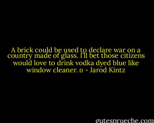 A brick could be used to declare war on a country made of glass. I’ll bet those citizens would love to drink vodka dyed blue like window cleaner.   - Jarod Kintz