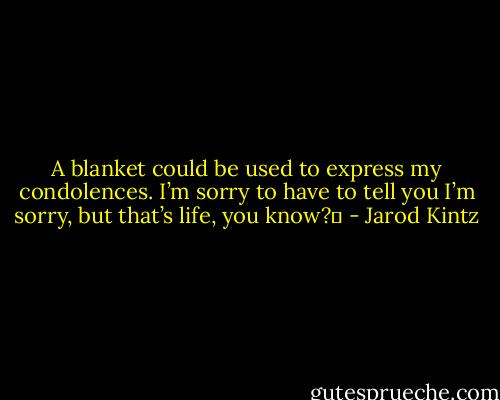 A blanket could be used to express my condolences. I’m sorry to have to tell you I’m sorry, but that’s life, you know?  - Jarod Kintz