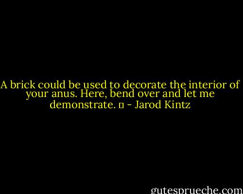 A brick could be used to decorate the interior of your anus. Here, bend over and let me demonstrate.   - Jarod Kintz