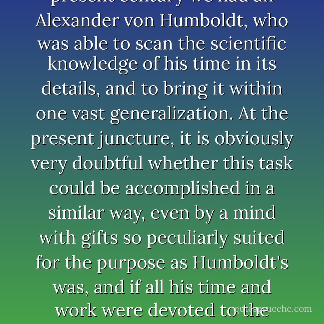 During the first half of the present century we had an <a href="https://www.goodreads.com/author/show/303739.Alexander_von_Humboldt" title="Alexander von Humboldt" rel="nofollow noopener">Alexander von Humboldt</a>, who was able to scan the scientific knowledge of his time in its details, and to bring it within one vast generalization. At the present juncture, it is obviously very doubtful whether this task could be accomplished in a similar way, even by a mind with gifts so peculiarly suited for the purpose as <a href="https://www.goodreads.com/author/show/303739.Humboldt" title="Humboldt" rel="nofollow noopener">Humboldt</a>'s was, and if all his time and work were devoted to the purpose. - Hermann von Helmholtz