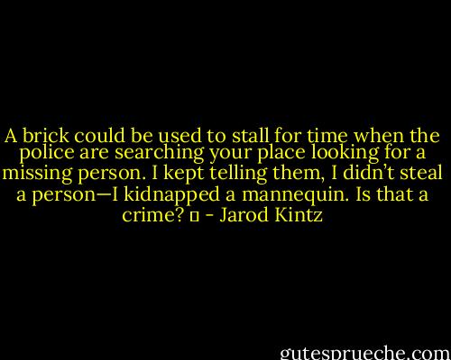 A brick could be used to stall for time when the police are searching your place looking for a missing person. I kept telling them, I didn’t steal a person—I kidnapped a mannequin. Is that a crime?   - Jarod Kintz