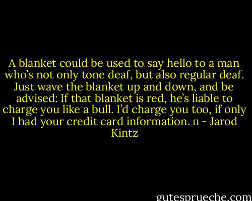 A blanket could be used to say hello to a man who’s not only tone deaf, but also regular deaf. Just wave the blanket up and down, and be advised: If that blanket is red, he’s liable to charge you like a bull. I’d charge you too, if only I had your credit card information.   - Jarod Kintz