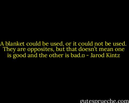 A blanket could be used, or it could not be used. They are opposites, but that doesn’t mean one is good and the other is bad.  - Jarod Kintz