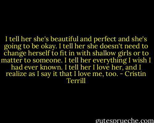 I tell her she's beautiful and perfect and she's going to be okay. I tell her she doesn't need to change herself to fit in with shallow girls or to matter to someone. I tell her everything I wish I had ever known. I tell her I love her, and I realize as I say it that I love me, too. - Cristin Terrill