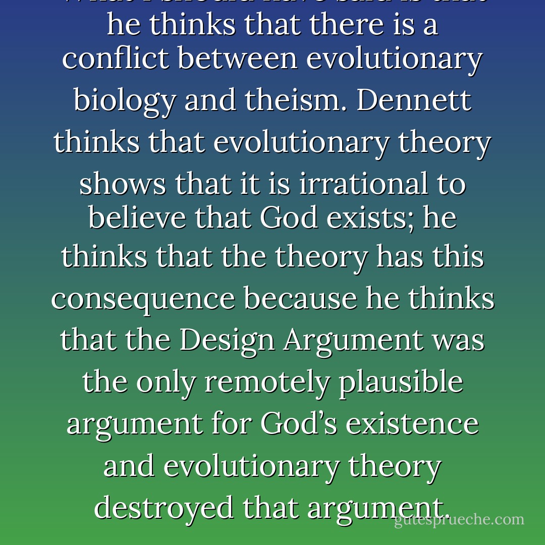What I should have said is that he thinks that there is a conflict between evolutionary biology and theism. Dennett thinks that evolutionary theory shows that it is irrational to believe that God exists; he thinks that the theory has this consequence because he thinks that the Design Argument was the only remotely plausible argument for God’s existence and evolutionary theory destroyed that argument. - Elliott Sober