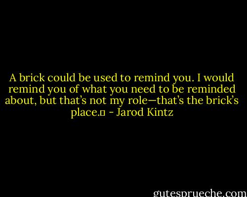 A brick could be used to remind you. I would remind you of what you need to be reminded about, but that’s not my role—that’s the brick’s place.  - Jarod Kintz