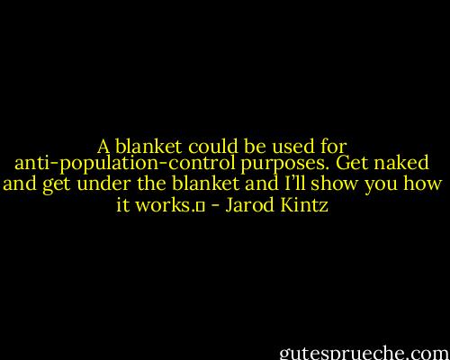 A blanket could be used for anti-population-control purposes. Get naked and get under the blanket and I’ll show you how it works.  - Jarod Kintz