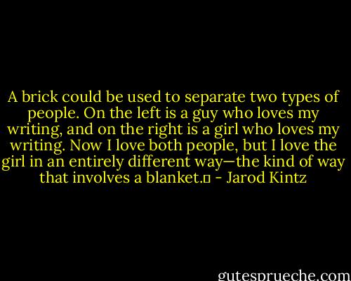 A brick could be used to separate two types of people. On the left is a guy who loves my writing, and on the right is a girl who loves my writing. Now I love both people, but I love the girl in an entirely different way—the kind of way that involves a blanket.  - Jarod Kintz