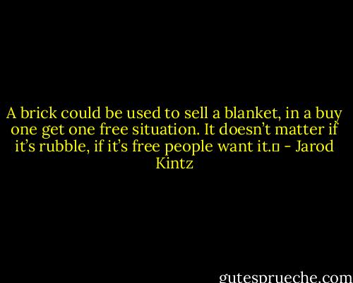 A brick could be used to sell a blanket, in a buy one get one free situation. It doesn’t matter if it’s rubble, if it’s free people want it.  - Jarod Kintz