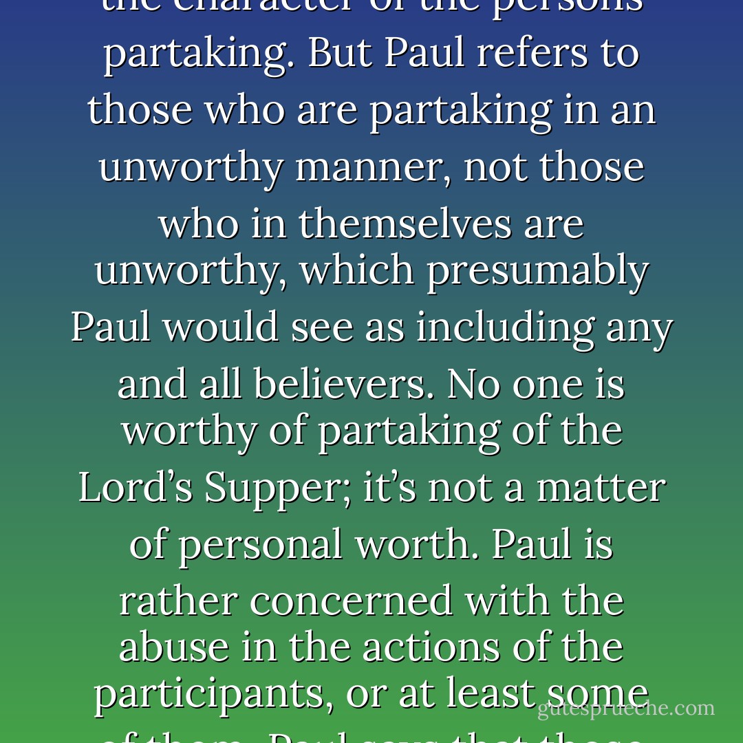 The reference in 1 Corinthians 11:27 is to Christ’s actual body, which was crucified, as the reference to blood makes evident. Anaziõs has been translated 'in an unworthy manner,' and sometimes incorrectly thought to modify not the way of partaking but the character of the persons partaking. But Paul refers to those who are partaking in an unworthy manner, not those who in themselves are unworthy, which presumably Paul would see as including any and all believers. No one is worthy of partaking of the Lord’s Supper; it’s not a matter of personal worth. Paul is rather concerned with the abuse in the actions of the participants, or at least some of them. Paul says that those who partake in an unworthy manner, abusing the privilege, are liable or guilty in some sense of the body and blood of Jesus. They are, in addition, partaking without discerning or distinguishing 'the body. - Ben Witherington III