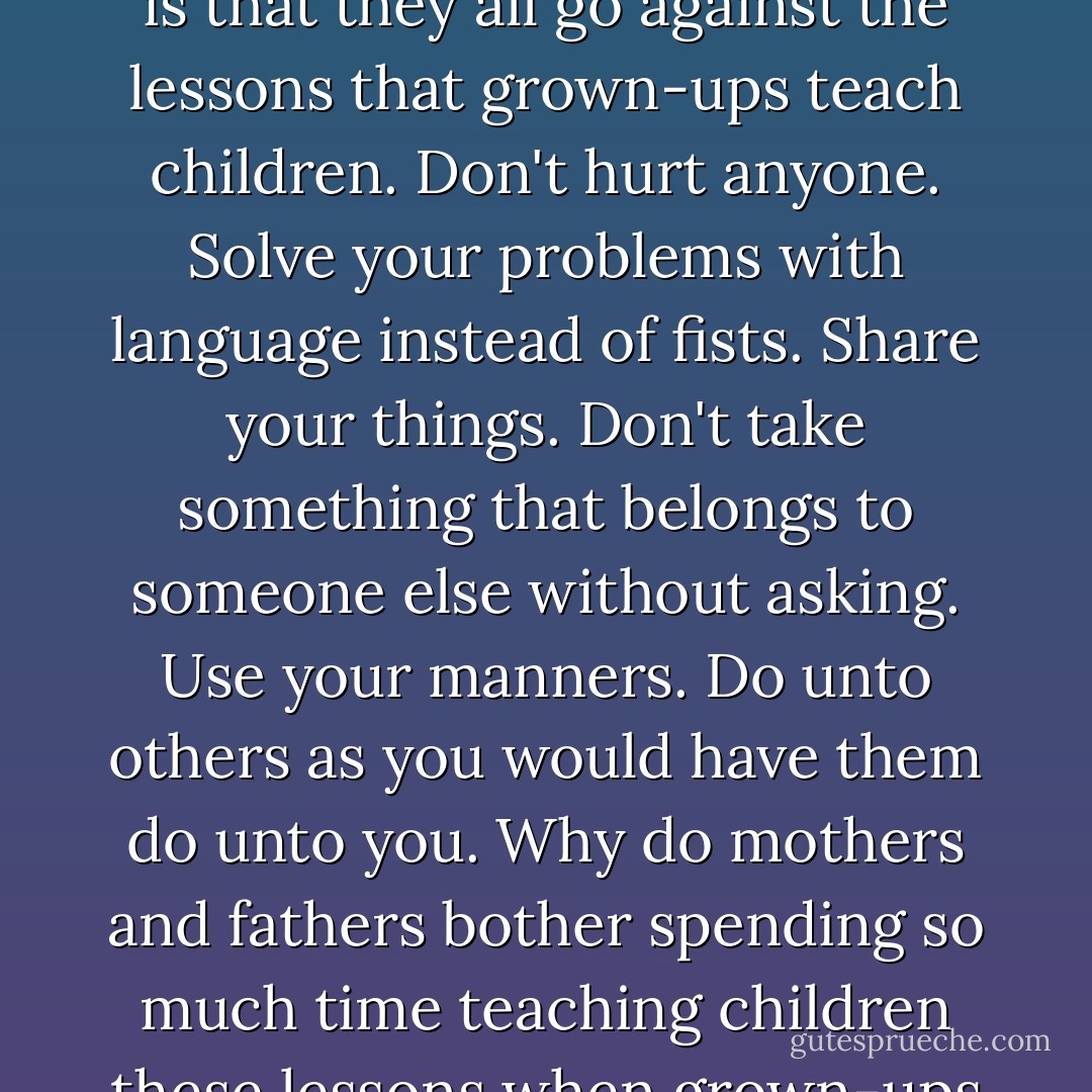 And do you know the oddest thing about murder and war and violence? The oddest thing is that they all go against the lessons that grown-ups teach children. Don't hurt anyone. Solve your problems with language instead of fists. Share your things. Don't take something that belongs to someone else without asking. Use your manners. Do unto others as you would have them do unto you. Why do mothers and fathers bother spending so much time teaching children these lessons when grown-ups don't pay any attention to the words themselves? - Cat Winters