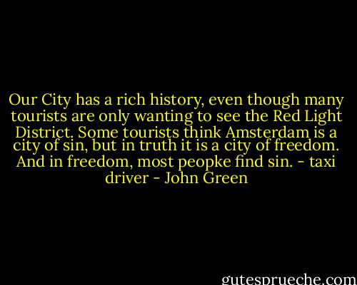 Our City has a rich history, even though many tourists are only wanting to see the Red Light District. Some tourists think Amsterdam is a city of sin, but in truth it is a city of freedom. And in freedom, most peopke find sin. - taxi driver - John Green