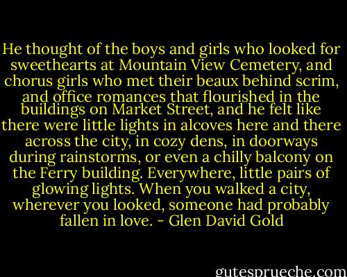 He thought of the boys and girls who looked for sweethearts at Mountain View Cemetery, and chorus girls who met their beaux behind scrim, and office romances that flourished in the buildings on Market Street, and he felt like there were little lights in alcoves here and there across the city, in cozy dens, in doorways during rainstorms, or even a chilly balcony on the Ferry building. Everywhere, little pairs of glowing lights. When you walked a city, wherever you looked, someone had probably fallen in love. - Glen David Gold