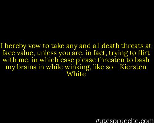 I hereby vow to take any and all death threats at face value, unless you are, in fact, trying to flirt with me, in which case please threaten to bash my brains in while winking, like so - Kiersten White