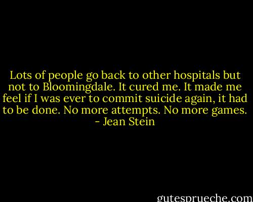 Lots of people go back to other hospitals but not to Bloomingdale. It cured me. It made me feel if I was ever to commit suicide again, it had to be done. No more attempts. No more games. - Jean Stein