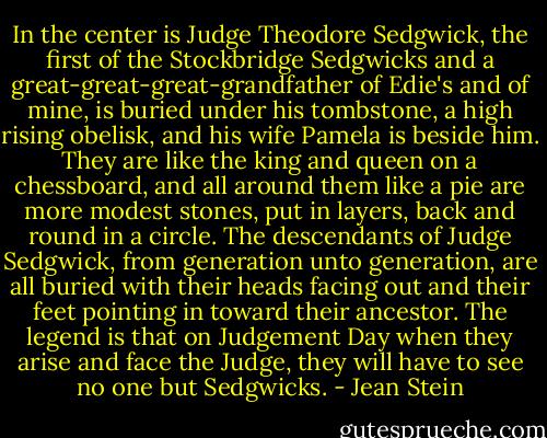In the center is Judge Theodore Sedgwick, the first of the Stockbridge Sedgwicks and a great-great-great-grandfather of Edie's and of mine, is buried under his tombstone, a high rising obelisk, and his wife Pamela is beside him. They are like the king and queen on a chessboard, and all around them like a pie are more modest stones, put in layers, back and round in a circle. The descendants of Judge Sedgwick, from generation unto generation, are all buried with their heads facing out and their feet pointing in toward their ancestor. The legend is that on Judgement Day when they arise and face the Judge, they will have to see no one but Sedgwicks. - Jean Stein