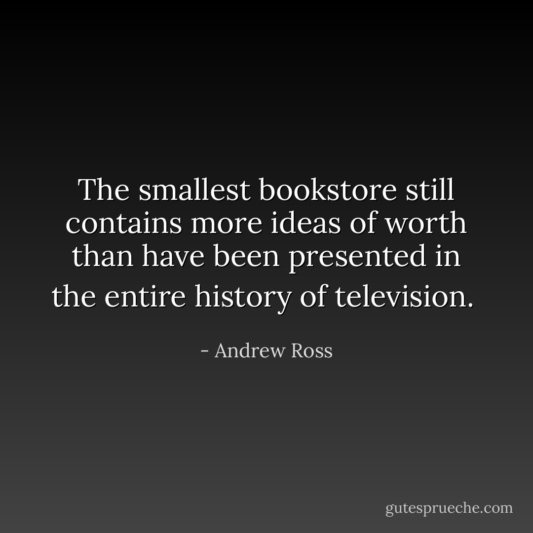 The smallest bookstore still contains more ideas of worth than have been presented in the entire history of television.  - Andrew Ross