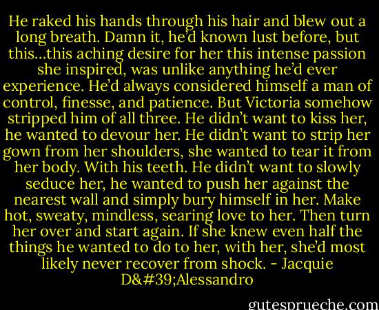 He raked his hands through his hair and blew out a long breath. Damn it, he’d known lust before, but this…this aching desire for her this intense passion she inspired, was unlike anything he’d ever experience. He’d always considered himself a man of control, finesse, and patience. But Victoria somehow stripped him of all three. He didn’t want to kiss her, he wanted to devour her. He didn’t want to strip her gown from her shoulders, she wanted to tear it from her body. With his teeth. He didn’t want to slowly seduce her, he wanted to push her against the nearest wall and simply bury himself in her. Make hot, sweaty, mindless, searing love to her. Then turn her over and start again. If she knew even half the things he wanted to do to her, with her, she’d most likely never recover from shock. - Jacquie D'Alessandro