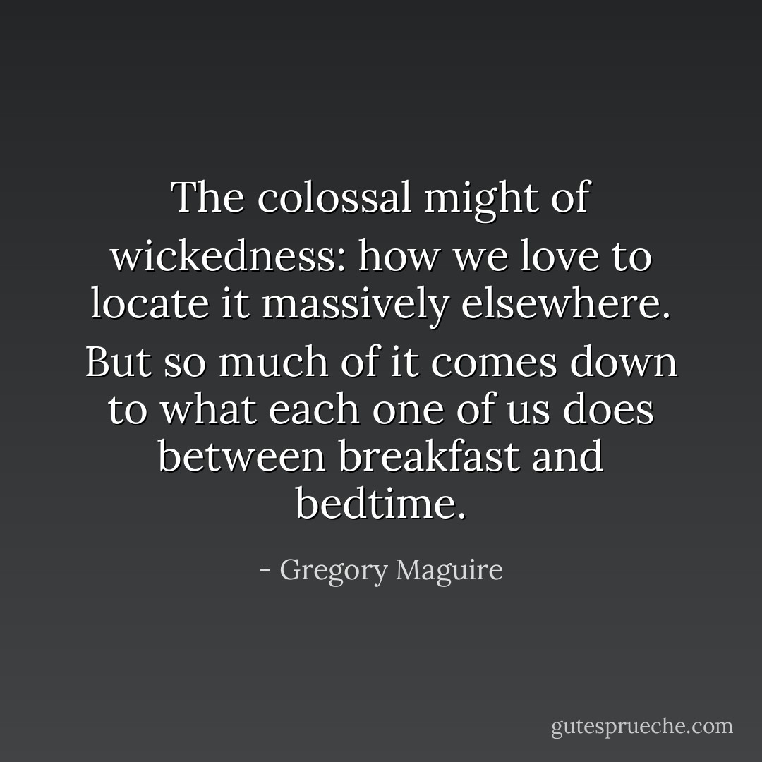 The colossal might of wickedness: how we love to locate it massively elsewhere. But so much of it comes down to what each one of us does between breakfast and bedtime. - Gregory Maguire