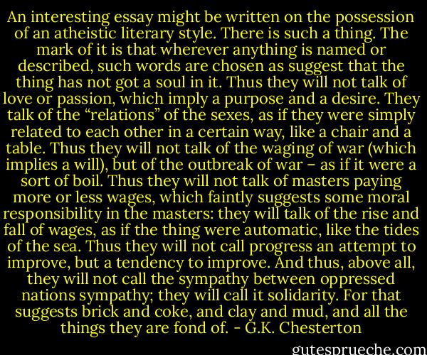 An interesting essay might be written on the possession of an atheistic literary style. There is such a thing. The mark of it is that wherever anything is named or described, such words are chosen as suggest that the thing has not got a soul in it. Thus they will not talk of love or passion, which imply a purpose and a desire. They talk of the “relations” of the sexes, as if they were simply related to each other in a certain way, like a chair and a table. Thus they will not talk of the waging of war (which implies a will), but of the outbreak of war – as if it were a sort of boil. Thus they will not talk of masters paying more or less wages, which faintly suggests some moral responsibility in the masters: they will talk of the rise and fall of wages, as if the thing were automatic, like the tides of the sea. Thus they will not call progress an attempt to improve, but a tendency to improve. And thus, above all, they will not call the sympathy between oppressed nations sympathy; they will call it solidarity. For that suggests brick and coke, and clay and mud, and all the things they are fond of. - G.K. Chesterton