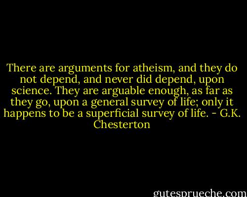 There are arguments for atheism, and they do not depend, and never did depend, upon science. They are arguable enough, as far as they go, upon a general survey of life; only it happens to be a superficial survey of life. - G.K. Chesterton