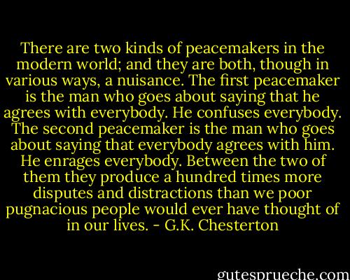 There are two kinds of peacemakers in the modern world; and they are both, though in various ways, a nuisance. The first peacemaker is the man who goes about saying that he agrees with everybody. He confuses everybody. The second peacemaker is the man who goes about saying that everybody agrees with him. He enrages everybody. Between the two of them they produce a hundred times more disputes and distractions than we poor pugnacious people would ever have thought of in our lives. - G.K. Chesterton
