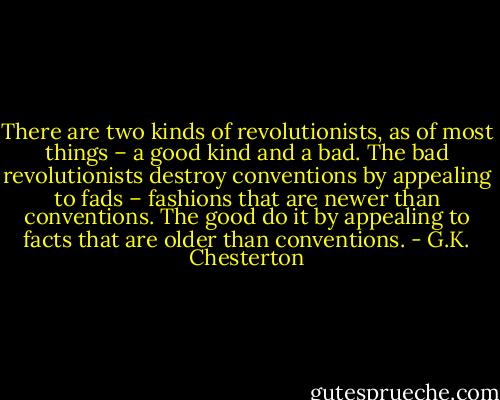 There are two kinds of revolutionists, as of most things – a good kind and a bad. The bad revolutionists destroy conventions by appealing to fads – fashions that are newer than conventions. The good do it by appealing to facts that are older than conventions. - G.K. Chesterton