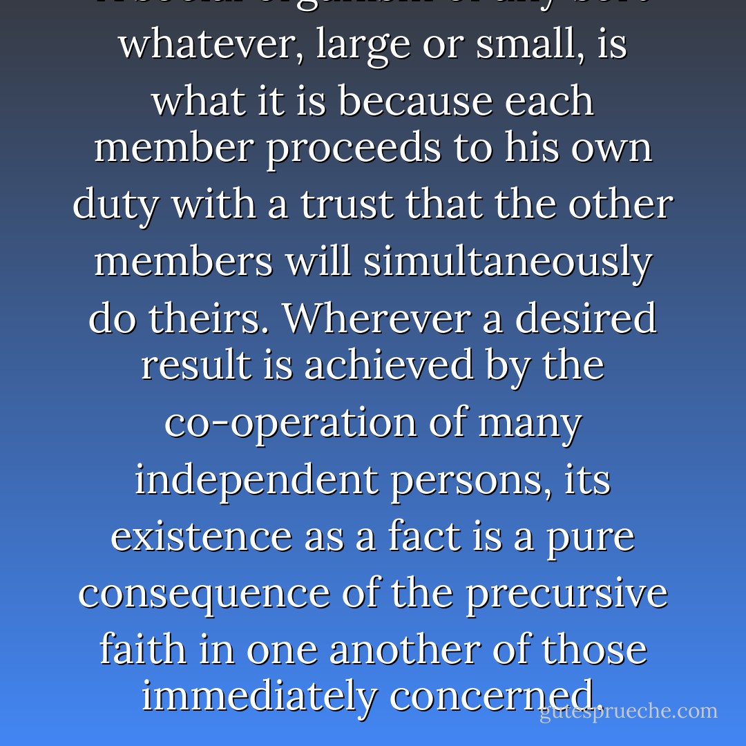 A social organism of any sort whatever, large or small, is what it is because each member proceeds to his own duty with a trust that the other members will simultaneously do theirs. Wherever a desired result is achieved by the co-operation of many independent persons, its existence as a fact is a pure consequence of the precursive faith in one another of those immediately concerned. - William  James