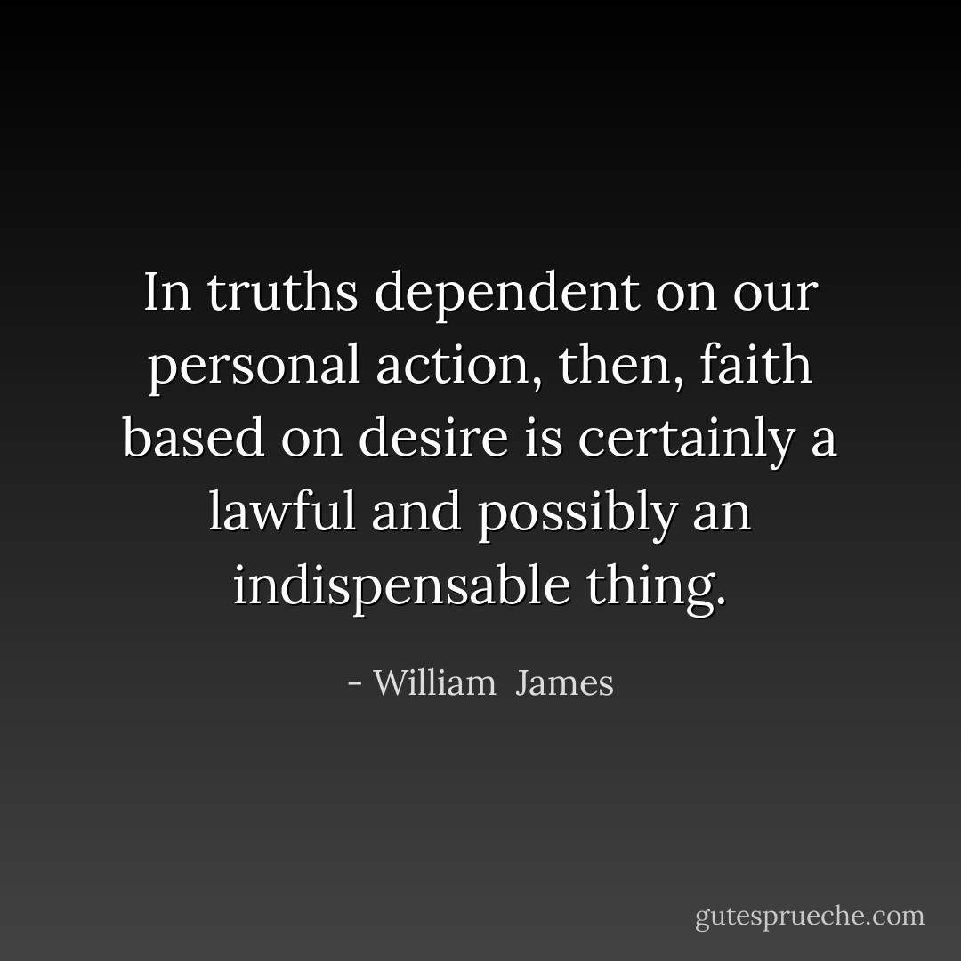 In truths dependent on our personal action, then, faith based on desire is certainly a lawful and possibly an indispensable thing. - William  James