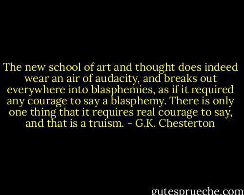 The new school of art and thought does indeed wear an air of audacity, and breaks out everywhere into blasphemies, as if it required any courage to say a blasphemy. There is only one thing that it requires real courage to say, and that is a truism. - G.K. Chesterton