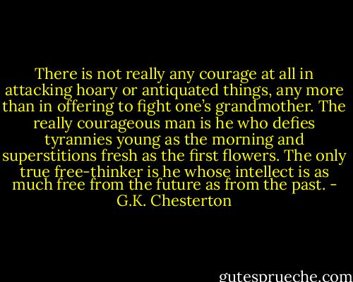 There is not really any courage at all in attacking hoary or antiquated things, any more than in offering to fight one’s grandmother. The really courageous man is he who defies tyrannies young as the morning and superstitions fresh as the first flowers. The only true free-thinker is he whose intellect is as much free from the future as from the past. - G.K. Chesterton