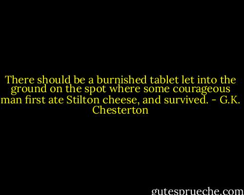 There should be a burnished tablet let into the ground on the spot where some courageous man first ate Stilton cheese, and survived. - G.K. Chesterton