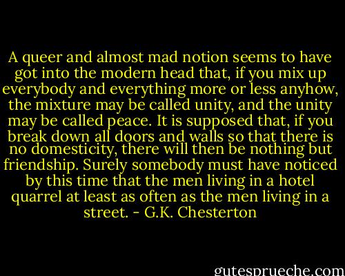 A queer and almost mad notion seems to have got into the modern head that, if you mix up everybody and everything more or less anyhow, the mixture may be called unity, and the unity may be called peace. It is supposed that, if you break down all doors and walls so that there is no domesticity, there will then be nothing but friendship. Surely somebody must have noticed by this time that the men living in a hotel quarrel at least as often as the men living in a street. - G.K. Chesterton