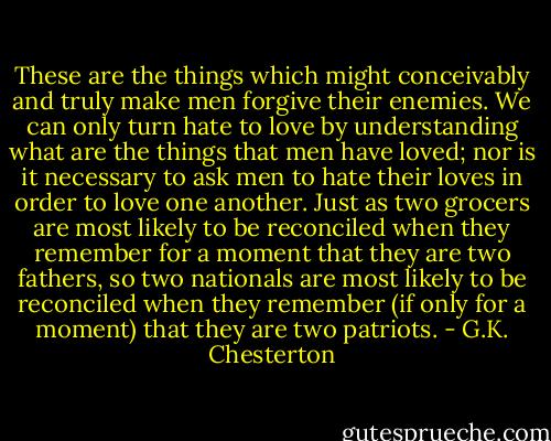 These are the things which might conceivably and truly make men forgive their enemies. We can only turn hate to love by understanding what are the things that men have loved; nor is it necessary to ask men to hate their loves in order to love one another. Just as two grocers are most likely to be reconciled when they remember for a moment that they are two fathers, so two nationals are most likely to be reconciled when they remember (if only for a moment) that they are two patriots. - G.K. Chesterton